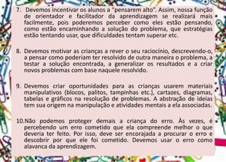 7.Devemosincentivarosalunosa“pensaremalto”.Assim,nossafunçãodeorientadorefacilitadordaaprendizagemserealizarámaisfacilmente,poispoderemospercebercomoelesestãopensando, comoestãoencaminhandoasoluçãodoproblema,queestratégiasestãotentandousar,quedificuldadestentamsuperaretc. 
8.Devemosmotivarascriançasareveroseuraciocínio,descrevendo-o, apensarcomopoderiamterresolvidodeoutramaneiraoproblema,atestarasoluçãoencontrada,ageneralizarosresultadoseacriarnovosproblemascombasenaqueleresolvido. 
9.Devemoscriaroportunidadesparaascriançasusaremmateriaismanipulativos(blocos,palitos,tampinhasetc.),cartazes,diagramas, tabelasegráficosnaresoluçãodeproblemas.Aabstraçãodeideiastemsuaorigemnamanipulaçãoeatividadesmentaisaelaassociadas. 
10.Nãopodemosprotegerdemaisacriançadoerro.Àsvezes,épercebendoumerrocometidoqueelacompreendemelhoroquedeveriaterfeito.Porisso,deveserencorajadaaprocuraroerroedescobrirporqueelefoicometido.Devemosusaroerrocomoalavancadaaprendizagem.  