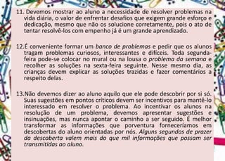 11.Devemosmostraraoalunoanecessidadederesolverproblemasnavidadiária,ovalordeenfrentardesafiosqueexigemgrandeesforçoededicação,mesmoquenãoossolucionecorretamente,poisoatodetentarresolvê-loscomempenhojáéumgrandeaprendizado. 
12.Éconvenienteformarumbancodeproblemasepedirqueosalunostragamproblemascuriosos,interessantesedifíceis.Todasegunda- feirapode-secolocarnomuralounalousaoproblemadasemanaerecolherassoluçõesnasexta-feiraseguinte.Nessemesmodia,ascriançasdevemexplicarassoluçõestrazidasefazercomentáriosarespeitodelas. 
13.Nãodevemosdizeraoalunoaquiloqueelepodedescobrirporsisó. Suassugestõesempontoscríticosdevemserincentivosparamantê-lointeressadoemresolveroproblema.Aoincentivarosalunosnaresoluçãodeumproblema,devemosapresentarsugestõeseinsinuações,masnuncaapontarocaminhoaserseguido.Émelhortransformarasinformaçõesqueporventuraforneceríamosemdescobertasdoalunoorientadaspornós.Algunssegundosdeprazerdadescobertavalemmaisdoquemilinformaçõesquepossamsertransmitidasaoaluno.  