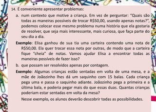 14.Éconvenienteapresentarproblemas: 
a.numcontextoquemotiveacriança.Emvezdeperguntar:“QuaissãotodasasmaneiraspossíveisdetrocarR$50,00,usandoapenasnotas?”, podemoscolocaressemesmoproblemanumahistóriaqueelagostariaderesolver,quesejamaisinteressante,maiscuriosa,quefaçapartedoseudiaadia. 
Exemplo:ElisaganhoudesuatiaumacarteiracontendoumanotadeR$50,00.Elaquertrocaressanotaporoutras,demodoqueacarteirafique“cheia”denotas.VamosajudarElisaaencontrartodasasmaneiraspossíveisdefazerisso? 
b.quepossamserresolvidosapenasporcontagem. 
Exemplo:Algumascriançasestãosentadasemvoltadeumamesa,eamãedeJoãozinholhesdáumsaquinhocom15balas.Cadacriançapegaumaepassaosaquinhoadiante.Joãozinhopegaaprimeiraeaúltimabala,epoderiapegarmaisdoqueessasduas.Quantascriançaspoderiamestarsentadasemvoltadamesa? 
Nesseexemplo,osalunosdeverãodescobrirtodasaspossibilidades.  