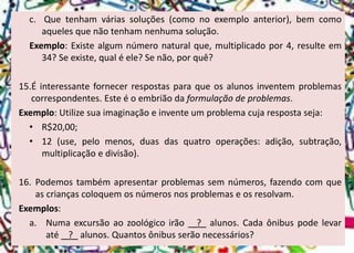 c.Quetenhamváriassoluções(comonoexemploanterior),bemcomoaquelesquenãotenhamnenhumasolução. 
Exemplo:Existealgumnúmeronaturalque,multiplicadopor4,resulteem34?Seexiste,qualéele?Senão,porquê? 
15.Éinteressantefornecerrespostasparaqueosalunosinventemproblemascorrespondentes.Esteéoembriãodaformulaçãodeproblemas. 
Exemplo:Utilizesuaimaginaçãoeinventeumproblemacujarespostaseja: 
•R$20,00; 
•12(use,pelomenos,duasdasquatrooperações:adição,subtração, multiplicaçãoedivisão). 
16.Podemostambémapresentarproblemassemnúmeros,fazendocomqueascriançascoloquemosnúmerosnosproblemaseosresolvam. 
Exemplos: 
a.Numaexcursãoaozoológicoirão_?_alunos.Cadaônibuspodelevaraté_?_alunos.Quantosônibusserãonecessários?  