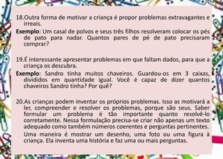 18.Outraformademotivaracriançaéproporproblemasextravaganteseirreais. 
Exemplo:Umcasaldepolvoseseustrêsfilhosresolveramcolocarospésdepatoparanadar.Quantosparesdepédepatoprecisaramcomprar? 
19.Éinteressanteapresentarproblemasemquefaltamdados,paraqueacriançaosdescubra. 
Exemplo:Sandrotinhamuitoschaveiros.Guardou-osem3caixas, divididosemquantidadeigual.VocêécapazdedizerquantoschaveirosSandrotinha?Porquê? 
20.Ascriançaspodeminventarosprópriosproblemas.Issoasmotivaráaler,compreendereresolverosproblemas,porquesãoseus.Saberformularumproblemaétãoimportantequantoresolvê-locorretamente.Nessaformulaçãoprecisa-secriarnãoapenasumtextoadequadocomotambémnúmeroscoerenteseperguntaspertinentes. 
Umamaneiraémostrarumdesenho,umafotoouumafiguraàcriança.Elainventaumahistóriaefazumaoumaisperguntas.  