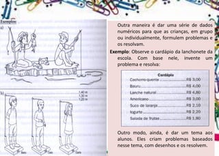 Outramaneiraédarumasériededadosnuméricosparaqueascrianças,emgrupoouindividualmente,formulemproblemaseosresolvam. 
Exemplo:Observeocardápiodalanchonetedaescola.Combasenele,inventeumproblemaeresolva: 
Outromodo,ainda,édarumtemaaosalunos.Elescriamproblemasbaseadosnessetema,comdesenhoseosresolvem.  