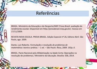 Referências 
BRASIL. Ministério da Educação e do Desporto/INEP. Prova Brasil: avaliação do rendimento escolar. Disponível em http://provabrasil.inep.gov.br/. Acesso em 17/11/2009. 
REVISTA NOVA ESCOLA. PROVA BRASIL. Edição Especial nº 26, Editora Abril. São Paulo, ago. 2009. 
Dante, Luiz Roberto. Formulação e resolução de problemas de 
matemática: teoria e prática. –1 ed. –São Paulo: Ática, 2009. 192p.:il. 
BRASIL. Pacto Nacional pela Alfabetização na Idade Certa: Operações na 
resolução de problemas / Ministério da Educação. Brasília: SEB, 2014. 
