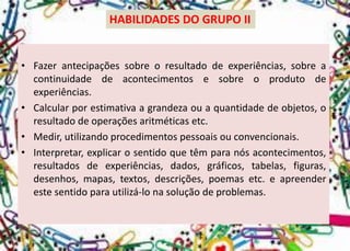 HABILIDADES DO GRUPO II 
•Fazerantecipaçõessobreoresultadodeexperiências,sobreacontinuidadedeacontecimentosesobreoprodutodeexperiências. 
•Calcularporestimativaagrandezaouaquantidadedeobjetos,oresultadodeoperaçõesaritméticasetc. 
•Medir,utilizandoprocedimentospessoaisouconvencionais. 
•Interpretar,explicarosentidoquetêmparanósacontecimentos, resultadosdeexperiências,dados,gráficos,tabelas,figuras, desenhos,mapas,textos,descrições,poemasetc.eapreenderestesentidoparautilizá-lonasoluçãodeproblemas.  