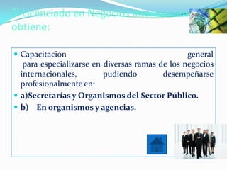  Capacitación                                   general
   para especializarse en diversas ramas de los negocios
  internacionales,        pudiendo        desempeñarse
  profesionalmente en:
 a)Secretarías y Organismos del Sector Público.
 b) En organismos y agencias.
 