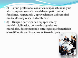  c)   Ser un profesional con ética, responsabilidad y un
  alto compromiso social en el desempeño de sus
  funciones, respetando y aprovechando la diversidad
  multicultural y respeto al ambiente.
 d) Dirigir o participar en equipos inter y
  multidisciplinarios, dentro de organismos
  mundiales, desempeñando estrategias que beneficien
  a los diferentes sectores productivos del país.
 