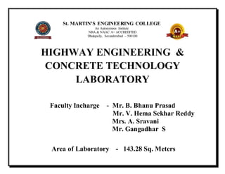 St. MARTIN’S ENGINEERING COLLEGE
An Autonomous Institute
NBA & NAAC A+ ACCREDITED
Dhulapally, Secunderabad – 500100
HIGHWAY ENGINEERING &
CONCRETE TECHNOLOGY
LABORATORY
Faculty Incharge - Mr. B. Bhanu Prasad
Mr. V. Hema Sekhar Reddy
Mrs. A. Sravani
Mr. Gangadhar S
Area of Laboratory - 143.28 Sq. Meters
 