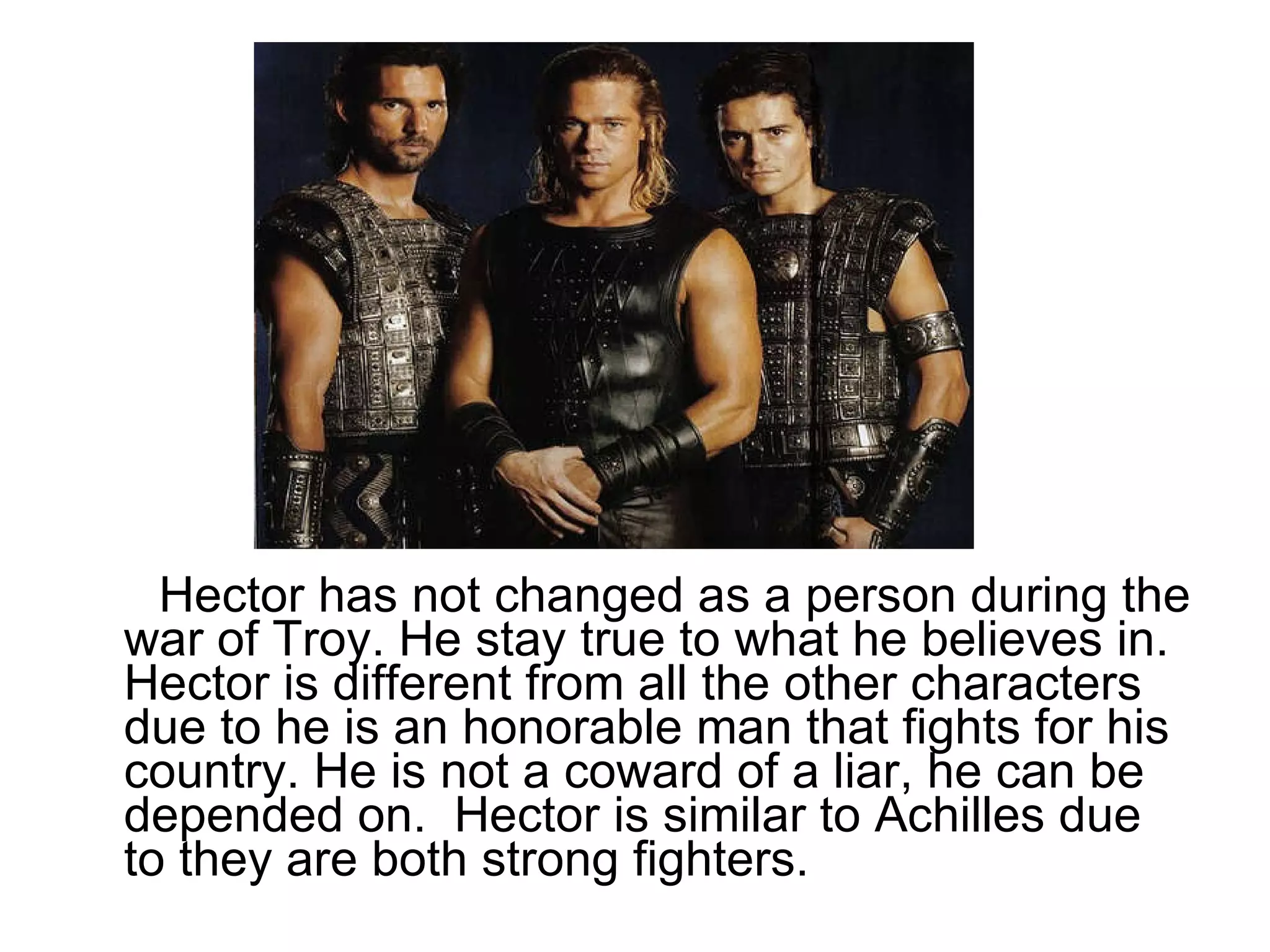 Hector has not changed as a person during the war of Troy. He stay true to what he believes in. Hector is different from all the other characters due to he is an honorable man that fights for his country. He is not a coward of a liar, he can be depended on.  Hector is similar to Achilles due to they are both strong fighters.  