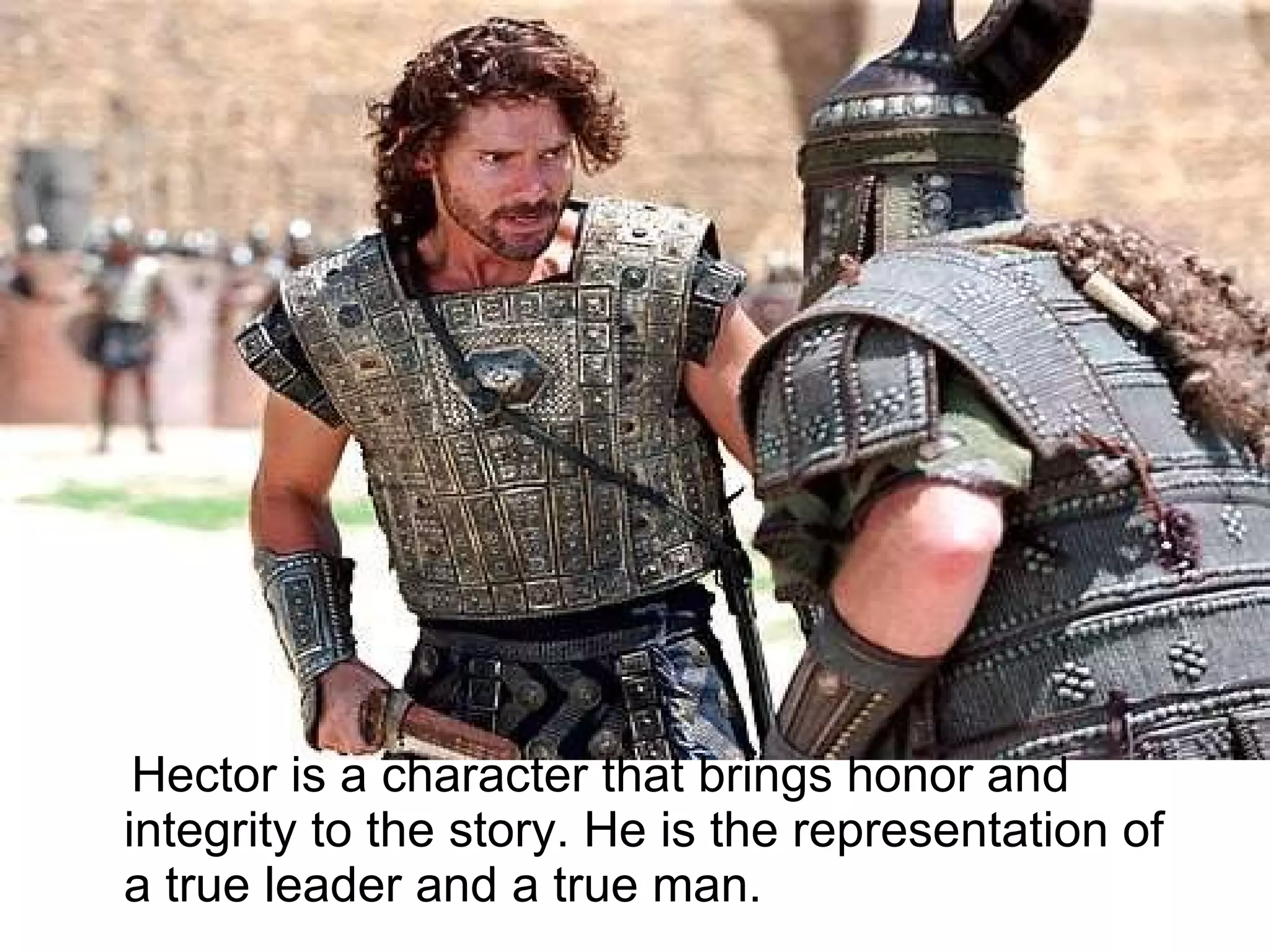 Hector is a character that brings honor and integrity to the story. He is the representation of a true leader and a true man.  