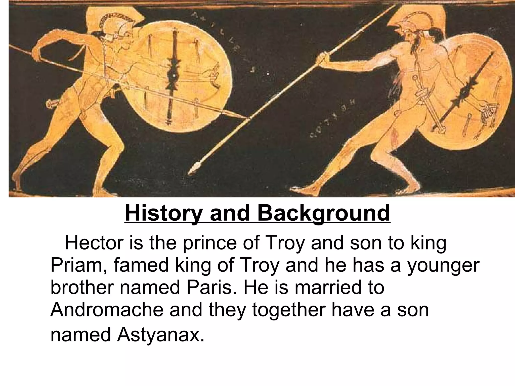 History and Background Hector is the prince of Troy and son to king Priam, famed king of Troy and he has a younger brother named Paris. He is married to  Andromache and they together have a son named Astyanax.   