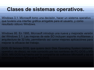 Clases de sistemas operativos. Windows 3.1: Microsoft tomo una decisión, hacer un sistema operativo que tuviera una interfaz gráfica amigable para el usuario, y como resultado obtuvo Windows. Windows 95: En 1995, Microsoft introdujo una nueva y mejorada versión del Windows 3.1. Las mejoras de este SO incluyen soporte multitareas y arquitectura de 32 bits, permitiendo así correr mejores aplicaciónes para mejorar la eficacia del trabajo. DOS: El famoso DOS, que quiere decir Disk Operating System (sistema operativo de disco), es más conocido por los nombres de PC-DOS y MS-DOS. MS-DOS fue hecho por la compañía de software Microsoft y es en esencia el mismo SO que el PC-DOS. 