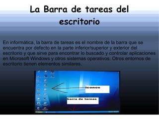 La Barra de tareas del escritorio En informática, la barra de tareas es el nombre de la barra que se encuentra por defecto en la parte inferior/superior y exterior del escritorio y que sirve para encontrar lo buscado y controlar aplicaciones en Microsoft Windows y otros sistemas operativos. Otros entornos de escritorio tienen elementos similares. 