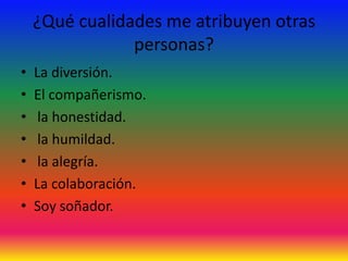 ¿Qué cualidades me atribuyen otras
                personas?
•   La diversión.
•   El compañerismo.
•    la honestidad.
•    la humildad.
•    la alegría.
•   La colaboración.
•   Soy soñador.
 