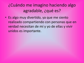 ¿Cuándo me imagino haciendo algo
        agradable, ¿qué es?
• Es algo muy divertido, ya que me siento
  realizado compartiendo con personas que en
  verdad necesitan de mí y yo de ellas y vivir
  unidos es importante.
 