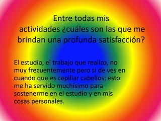 Entre todas mis
 actividades ¿cuáles son las que me
 brindan una profunda satisfacción?

El estudio, el trabajo que realizo, no
muy frecuentemente pero si de ves en
cuando que es cepillar cabellos; esto
me ha servido muchísimo para
sostenerme en el estudio y en mis
cosas personales.
 