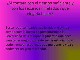¿Si contara con el tiempo suficiente y
   con los recursos ilimitados ¿qué
            elegiría hacer?


Buscar oportunidades que la vida me brinda
como tener la forma de presentarme a la
universidad de Antioquia y ganarme una beca
para tener mejor forma de seguir estudiando y
poder romper esos retos que me pone la vida y
poder ser un gran diseñador.
 