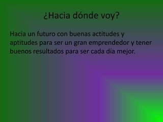 ¿Hacia dónde voy?
Hacia un futuro con buenas actitudes y
aptitudes para ser un gran emprendedor y tener
buenos resultados para ser cada día mejor.
 