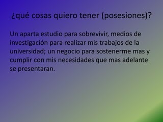 ¿qué cosas quiero tener (posesiones)?
Un aparta estudio para sobrevivir, medios de
investigación para realizar mis trabajos de la
universidad; un negocio para sostenerme mas y
cumplir con mis necesidades que mas adelante
se presentaran.
 