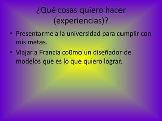 ¿Qué cosas quiero hacer
           (experiencias)?
• Presentarme a la universidad para cumplir con
  mis metas.
• Viajar a Francia co0mo un diseñador de
  modelos que es lo que quiero lograr.
 