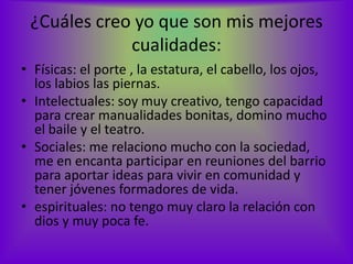 ¿Cuáles creo yo que son mis mejores
             cualidades:
• Físicas: el porte , la estatura, el cabello, los ojos,
  los labios las piernas.
• Intelectuales: soy muy creativo, tengo capacidad
  para crear manualidades bonitas, domino mucho
  el baile y el teatro.
• Sociales: me relaciono mucho con la sociedad,
  me en encanta participar en reuniones del barrio
  para aportar ideas para vivir en comunidad y
  tener jóvenes formadores de vida.
• espirituales: no tengo muy claro la relación con
  dios y muy poca fe.
 