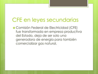 CFE en leyes secundarias 
 Comisión Federal de Electricidad (CFE) 
fue transformada en empresa productiva 
del Estado, deja de ser solo una 
generadora de energía para también 
comercializar gas natural. 
 