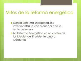 Mitos de la reforma energética 
 Con la Reforma Energética, los 
inversionistas se van a quedar con la 
renta petrolera 
 La Reforma Energética va en contra de 
los ideales del Presidente Lázaro 
Cárdenas 
 