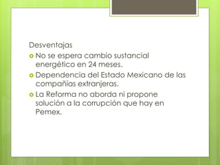 Desventajas 
 No se espera cambio sustancial 
energético en 24 meses. 
 Dependencia del Estado Mexicano de las 
compañías extranjeras. 
 La Reforma no aborda ni propone 
solución a la corrupción que hay en 
Pemex. 
 