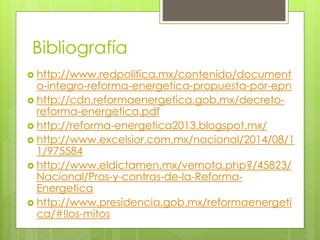 Bibliografía 
 http://www.redpolitica.mx/contenido/document 
o-integro-reforma-energetica-propuesta-por-epn 
 http://cdn.reformaenergetica.gob.mx/decreto-reforma- 
energetica.pdf 
 http://reforma-energetica2013.blogspot.mx/ 
 http://www.excelsior.com.mx/nacional/2014/08/1 
1/975584 
 http://www.eldictamen.mx/vernota.php?/45823/ 
Nacional/Pros-y-contras-de-la-Reforma- 
Energetica 
 http://www.presidencia.gob.mx/reformaenergeti 
ca/#!los-mitos 

