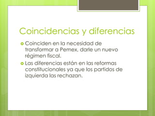 Coincidencias y diferencias 
 Coinciden en la necesidad de 
transformar a Pemex, darle un nuevo 
régimen fiscal. 
 Las diferencias están en las reformas 
constitucionales ya que los partidos de 
izquierda las rechazan. 
 