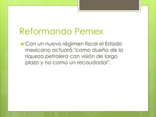 Reformando Pemex 
 Con un nuevo régimen fiscal el Estado 
mexicano actuará "como dueño de la 
riqueza petrolera con visión de largo 
plazo y no como un recaudador". 
 