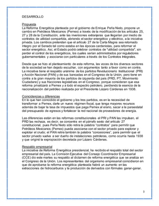 3 
DESARROLLO 
Propuesta 
La Reforma Energética planteada por el gobierno de Enrique Peña Nieto, propone un 
cambio en Petróleos Mexicanos (Pemex) a través de la modificación de los artículos 25, 
27 y 28 de la Constitución, ante las inversiones extranjeras que llegarían por medio de 
contratos de utilidad compartida, abriendo el sector energético y eléctrico, a la iniciativa 
privada. Los cambios pretenden que el artículo 27 de la Carta Magna sea retomado 
íntegro por el Senado tal como estaba en las épocas cardenistas, para reformar el 
sector energético. Así, el Estado podrá celebrar contratos de "utilidad compartida", sin 
perder el control de los energéticos, los cuales serían administrados por reguladores 
gubernamentales y asociarse con particulares a través de los Contratos Integrales. 
Desde que se hizo el planteamiento de esta reforma, las voces de los diversos sectores 
de la sociedad se han dejado escuchar, con argumentos tanto a favor como en contra. 
La iniciativa tiene el respaldo unánime de los partidos Revolucionario Institucional (PRI) 
y Acción Nacional (PAN) y de sus bancadas en el Congreso de la Unión, pero tiene en 
contra a la gran mayoría de los partidos de izquierda del país (PRD, PT, Movimiento 
Ciudadano) y sus fracciones legislativas en el Congreso, porque consideran que esa 
reforma privatizará a Pemex y a todo el espectro petrolero, perdiendo la esencia de la 
nacionalización del petróleo realizada por el Presidente Lázaro Cárdenas en 1938. 
Coincidencias y diferencias 
En lo que han coincidido el gobierno y los tres partidos, es en la necesidad de 
transformar a Pemex, darle un nuevo régimen fiscal, que tenga mayores recursos 
además de bajar la tasa de impuestos que paga Pemex al erario, sacar a la paraestatal 
del presupuesto de egresos y fortalecer la red nacional de proveedores de energía. 
Las diferencias están en las reformas constitucionales el PRI y PAN las impulsan, el 
PRD las rechaza, es decir, se concentra en el párrafo sexto del artículo 27 
constitucional, pues Peña Nieto sólo retira la palabra “contratos” para permitir que 
Petróleos Mexicanos (Pemex) pueda asociarse con el sector privado para explorar y 
explotar el crudo; el PAN retira también la palabra “concesiones”, para permitir que el 
sector privado vuelva a ser dueño de instalaciones petroleras, como ocurría hasta 1938 
y que originó la expropiación decretada por Lázaro Cárdenas. 
Respaldo empresarial 
La iniciativa de Reforma Energética presidencial, ha recibido el respaldo total del sector 
empresarial del país. La Comisión Ejecutiva del Consejo Coordinador Empresarial 
(CCE) dio este martes su respaldo al dictamen de reforma energética que se analiza en 
el Congreso de la Unión. Los representantes del organismo empresarial coincidieron en 
que de aprobarse la reforma energética planteada habrá un aumento en las 
extracciones de hidrocarburos y la producción de derivados con fórmulas ganar-ganar. 
 
