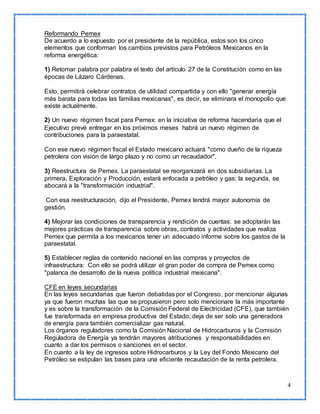 4 
Reformando Pemex 
De acuerdo a lo expuesto por el presidente de la república, estos son los cinco 
elementos que conforman los cambios previstos para Petróleos Mexicanos en la 
reforma energética: 
1) Retomar palabra por palabra el texto del artículo 27 de la Constitución como en las 
épocas de Lázaro Cárdenas. 
Esto, permitirá celebrar contratos de utilidad compartida y con ello "generar energía 
más barata para todas las familias mexicanas", es decir, se eliminara el monopolio que 
existe actualmente. 
2) Un nuevo régimen fiscal para Pemex: en la iniciativa de reforma hacendaria que el 
Ejecutivo prevé entregar en los próximos meses habrá un nuevo régimen de 
contribuciones para la paraestatal. 
Con ese nuevo régimen fiscal el Estado mexicano actuará "como dueño de la riqueza 
petrolera con visión de largo plazo y no como un recaudador". 
3) Reestructura de Pemex. La paraestatal se reorganizará en dos subsidiarias. La 
primera, Exploración y Producción, estará enfocada a petróleo y gas; la segunda, se 
abocará a la "transformación industrial". 
Con esa reestructuración, dijo el Presidente, Pemex tendrá mayor autonomía de 
gestión. 
4) Mejorar las condiciones de transparencia y rendición de cuentas: se adoptarán las 
mejores prácticas de transparencia sobre obras, contratos y actividades que realiza 
Pemex que permita a los mexicanos tener un adecuado informe sobre los gastos de la 
paraestatal. 
5) Establecer reglas de contenido nacional en las compras y proyectos de 
infraestructura: Con ello se podrá utilizar el gran poder de compra de Pemex como 
"palanca de desarrollo de la nueva política industrial mexicana". 
CFE en leyes secundarias 
En las leyes secundarias que fueron debatidas por el Congreso, por mencionar algunas 
ya que fueron muchas las que se propusieron pero solo mencionare la más importante 
y es sobre la transformación de la Comisión Federal de Electricidad (CFE), que también 
fue transformada en empresa productiva del Estado, deja de ser solo una generadora 
de energía para también comercializar gas natural. 
Los órganos reguladores como la Comisión Nacional de Hidrocarburos y la Comisión 
Reguladora de Energía ya tendrán mayores atribuciones y responsabilidades en 
cuanto a dar los permisos o sanciones en el sector. 
En cuanto a la ley de ingresos sobre Hidrocarburos y la Ley del Fondo Mexicano del 
Petróleo se estipulan las bases para una eficiente recaudación de la renta petrolera. 
 