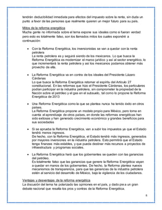 6 
tendrán deducibilidad inmediata para efectos del impuesto sobre la renta, sin duda un 
punto a favor de las personas que realmente quieren un mejor futuro para su país. 
Mitos de la reforma energética 
Mucha gente no informada sobre el tema expone sus ideales como si fueran verdad 
pero esto es totalmente falso, son los llamados mitos los cuales expondré a 
continuación: 
 Con la Reforma Energética, los inversionistas se van a quedar con la renta 
petrolera 
La renta petrolera es y seguirá siendo de los mexicanos. Lo que busca la 
Reforma Energética es modernizar el marco jurídico y así al sector energético, lo 
que incrementará la renta petrolera y así los mexicanos podamos obtener más 
provecho de ella. 
 La Reforma Energética va en contra de los ideales del Presidente Lázaro 
Cárdenas 
Lo que busca la Reforma Energética retomar el espíritu del Artículo 27 
constitucional. En las reformas que hizo el Presidente Cárdenas, los particulares 
podían participar en la industria petrolera, sin comprometer la propiedad de la 
Nación sobre el petróleo y el gas en el subsuelo, tal como lo propone la Reforma 
Energética de 2013 
 Una Reforma Energética como la que se plantea nunca ha tenido éxito en otros 
países. 
La Reforma Energética propone un modelo propio para México, pero toma en 
cuenta el aprendizaje de otros países, en donde las reformas energéticas han 
sido exitosas y han generado crecimiento económico y grandes beneficios para 
sus sociedades 
 Si se aprueba la Reforma Energética, van a subir los impuestos ya que el Estado 
tendrá menos ingresos. 
De hecho, con la Reforma Energética, el Estado tendrá más ingresos, generados 
por mayores inversiones en la industria petrolera. Esto permitirá que el Estado 
tenga finanzas más estables, y que pueda destinar más recursos a proyectos de 
infraestructura y programas sociales. 
 La Reforma Energética hará que los gobernantes se queden con las ganancias 
del petróleo. 
Es totalmente falso que las ganancias que genere la Reforma Energética vayan 
a quedar en manos de los gobernantes. De hecho, la Reforma plantea nuevos 
mecanismos de transparencia, para que las ganancias de la industria petrolera 
estén al servicio del desarrollo de México, bajo la vigilancia de los ciudadanos. 
Ventajas y desventajas de la reforma energética 
La discusión del tema ha polarizado las opiniones en el país, y dado pie a un gran 
debate nacional que resalta los pros y contras de la Reforma Energética. 
 