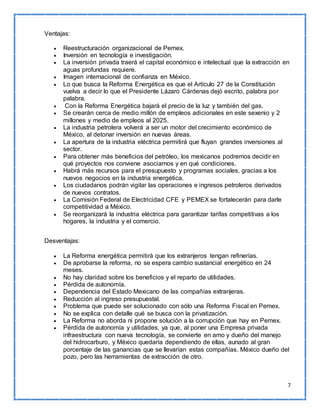 7 
Ventajas: 
 Reestructuración organizacional de Pemex. 
 Inversión en tecnología e investigación. 
 La inversión privada traerá el capital económico e intelectual que la extracción en 
aguas profundas requiere. 
 Imagen internacional de confianza en México. 
 Lo que busca la Reforma Energética es que el Artículo 27 de la Constitución 
vuelva a decir lo que el Presidente Lázaro Cárdenas dejó escrito, palabra por 
palabra. 
 Con la Reforma Energética bajará el precio de la luz y también del gas. 
 Se crearán cerca de medio millón de empleos adicionales en este sexenio y 2 
millones y medio de empleos al 2025. 
 La industria petrolera volverá a ser un motor del crecimiento económico de 
México, al detonar inversión en nuevas áreas. 
 La apertura de la industria eléctrica permitirá que fluyan grandes inversiones al 
sector. 
 Para obtener más beneficios del petróleo, los mexicanos podremos decidir en 
qué proyectos nos conviene asociarnos y en qué condiciones. 
 Habrá más recursos para el presupuesto y programas sociales, gracias a los 
nuevos negocios en la industria energética. 
 Los ciudadanos podrán vigilar las operaciones e ingresos petroleros derivados 
de nuevos contratos. 
 La Comisión Federal de Electricidad CFE y PEMEX se fortalecerán para darle 
competitividad a México. 
 Se reorganizará la industria eléctrica para garantizar tarifas competitivas a los 
hogares, la industria y el comercio. 
Desventajas: 
 La Reforma energética permitirá que los extranjeros tengan refinerías. 
 De aprobarse la reforma, no se espera cambio sustancial energético en 24 
meses. 
 No hay claridad sobre los beneficios y el reparto de utilidades. 
 Pérdida de autonomía. 
 Dependencia del Estado Mexicano de las compañías extranjeras. 
 Reducción al ingreso presupuestal. 
 Problema que puede ser solucionado con sólo una Reforma Fiscal en Pemex. 
 No se explica con detalle qué se busca con la privatización. 
 La Reforma no aborda ni propone solución a la corrupción que hay en Pemex. 
 Pérdida de autonomía y utilidades, ya que, al poner una Empresa privada 
infraestructura con nueva tecnología, se convierte en amo y dueño del manejo 
del hidrocarburo, y México quedaría dependiendo de ellas, aunado al gran 
porcentaje de las ganancias que se llevarían estas compañías. México dueño del 
pozo, pero las herramientas de extracción de otro. 
 