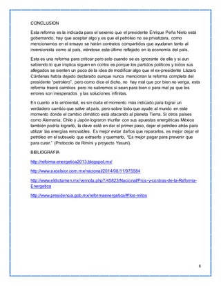 8 
CONCLUSION 
Esta reforma es la indicada para el sexenio que el presidente Enrique Peña Nieto está 
gobernando, hay que aceptar algo y es que el petróleo no se privatizara, como 
mencionamos en el ensayo se harán contratos compartidos que ayudaran tanto al 
inversionista como al país, viéndose este último reflejado en la economía del país. 
Esta es una reforma para criticar pero solo cuando se es ignorante de ella y si aun 
sabiendo lo que implica siguen en contra es porque los partidos políticos y todos sus 
allegados se sienten un poco de la idea de modificar algo que el ex-presidente Lázaro 
Cárdenas había dejado declarado aunque nunca mencionan la reforma completa del 
presidente “petrolero”, pero como dice el dicho, no hay mal que por bien no venga, esta 
reforma traerá cambios pero no sabremos si sean para bien o para mal ya que los 
errores son inesperados y las soluciones infinitas. 
En cuanto a lo ambiental, es sin duda el momento más indicado para lograr un 
verdadero cambio que salve al país, pero sobre todo que ayude al mundo en este 
momento donde el cambio climático está atacando al planeta Tierra. Si otros países 
como Alemania, Chile y Japón lograron triunfar con sus apuestas energéticas México 
también podría lograrlo, la clave está en dar el primer paso, dejar el petróleo atrás para 
utilizar las energías renovables. Es mejor evitar daños que repararlos, es mejor dejar el 
petróleo en el subsuelo que extraerlo y quemarlo, “Es mejor pagar para prevenir que 
para curar.” (Protocolo de Rímini y proyecto Yasuní). 
BIBLIOGRAFIA 
http://reforma-energetica2013.blogspot.mx/ 
http://www.excelsior.com.mx/nacional/2014/08/11/975584 
http://www.eldictamen.mx/vernota.php?/45823/Nacional/Pros-y-contras-de-la-Reforma- 
Energetica 
http://www.presidencia.gob.mx/reformaenergetica/#!los-mitos 
