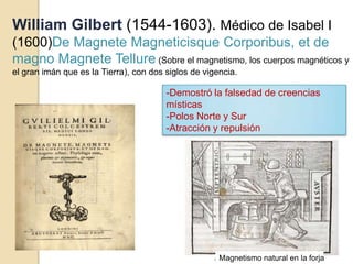 William Gilbert (1544-1603). Médico de Isabel I(1600)De MagneteMagneticisqueCorporibus, et de magno MagneteTellure(Sobre el magnetismo, los cuerpos magnéticos y el gran imán que es la Tierra), con dos siglos de vigencia.     -Demostró la falsedad de creencias místicas-Polos Norte y Sur-Atracción y repulsiónMagnetismo natural en la forja  