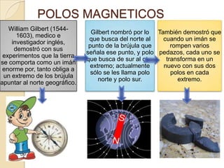 POLOS MAGNETICOSTambién demostró que cuando un imán se rompen varios pedazos, cada uno se transforma en un nuevo con sus dos polos en cada extremo.Gilbert nombró por lo que busca del norte al punto de la brújula que señala ese punto, y polo que busca de sur al otro extremo; actualmente sólo se les llama polo norte y polo sur. William Gilbert (1544-1603), medico e investigador inglés, demostró con sus experimentos que la tierra se comporta como un imán enorme por, tanto obliga a un extremo de los brújula apuntar al norte geográfico. 
