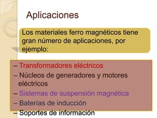 AplicacionesLos materiales ferro magnéticos tiene gran número de aplicaciones, por ejemplo:– Transformadores eléctricos– Núcleos de generadores y motores eléctricos– Sistemas de suspensión magnética– Baterías de inducción– Soportes de información