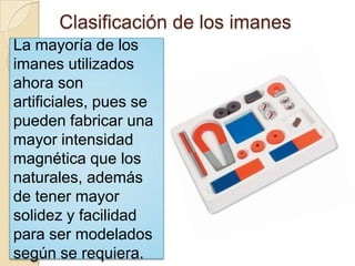 Clasificación de los imanesLa mayoría de los imanes utilizados ahora son artificiales, pues se pueden fabricar una mayor intensidad magnética que los naturales, además de tener mayor solidez y facilidad para ser modelados según se requiera. 