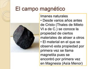 El campo magnéticoImanes naturales• Desde varios años antesde Cristo (Thales de MiletoVI a de C.) se conoce lapropiedad de ciertosmateriales de atraer a otros• El material en el que seobservó esta propiedad porprimera vez se llamamagnetita pues seencontró por primera vezen Magnesia (Asía Menor)