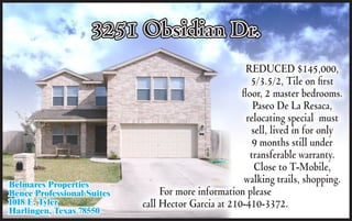 3251 Obsidian Dr.
                                                      REDUCED $145,000,
                                                        5/3.5/2, Tile on first
                                                     floor, 2 master bedrooms.
                                                         Paseo De La Resaca,
                                                       relocating special must
                                                        sell, lived in for only
                                                         9 months still under
                                                        transferable warranty.
                                                         Close to T-Mobile,
Belmares Properties
                                                      walking trails, shopping.
Bence Professional Suites        For more information please
1018 E. Tyler               call Hector Garcia at 210-410-3372.
Harlingen, Texas 78550