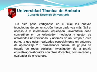 Universidad Técnica de AmbatoCurso de Docencia Universitaria    En este paso vertiginoso en el cual las nuevas tecnologías de comunicación hacen cada vez más fácil el acceso a la información, educación universitaria debe convertirse en un orientador, mediador y gestor de actividades universitarias, y además de un tiempo a esta parte, la que están realizadas especialmente en entornos de aprendizaje 2.0; dinamizador cultural de grupos de trabajo en redes sociales; investigador de la praxis educativa; colaborador con otros docentes, comunicador y evaluador de e-recursos. 