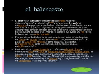 el baloncesto
 El baloncesto, basquetbol o básquetbol (del inglés basketball;
de basket, 'canasta', y ball, 'pelota'),Nota 1 o simplemente básquet,1 es
un deporte de equipo que se puede desarrollar tanto en pista cubierta como en
descubierta, en el que dos conjuntos de cinco jugadores cada uno, intentan
anotar puntos, también llamados canastas o dobles y/o triples introduciendo un
balón en un aro colocado a 3,05 metros del suelo del que cuelga una red, lo que
le da un aspecto de cesta o canasta.
 Es conocido por las Federaciones Nacionales2 como baloncesto en los países
del Caribe y en España, como básquetbolNota 2 o basquetbol en la mayoría de
países de Sudamérica y México, y como basquetbol o básquet en
la Argentina y Perú, por la castellanización de su nombre original
en inglés:basketball.3
 Fue inventado por James Naismith, un profesor de educación física, en
diciembre de 1891 en laYMCA de Springfield, Massachusetts, Estados Unidos. Se
juega con dos equipos de cinco personas, durante 4 períodos o cuartos de 10
(FIBA)4 o 12 (NBA) minutos cada uno.Al finalizar el segundo cuarto, se realiza un
descanso, normalmente de 15 a 20 minutos según la reglamentación propia
del campeonato al cual el partido pertenezca.
 