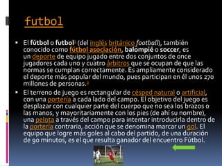 futbol
 El fútbol o futbol1 (del inglés británico football), también
conocido como fútbol asociación, balompié o soccer, es
un deporte de equipo jugado entre dos conjuntos de once
jugadores cada uno y cuatro árbitros que se ocupan de que las
normas se cumplan correctamente. Es ampliamente considerado
el deporte más popular del mundo, pues participan en él unos 270
millones de personas.2
 El terreno de juego es rectangular de césped natural o artificial,
con una portería a cada lado del campo. El objetivo del juego es
desplazar con cualquier parte del cuerpo que no sea los brazos o
las manos, y mayoritariamente con los pies (de ahí su nombre),
una pelota a través del campo para intentar introducirla dentro de
la portería contraria, acción que se denomina marcar un gol. El
equipo que logre más goles al cabo del partido, de una duración
de 90 minutos, es el que resulta ganador del encuentro Fútbol.
 