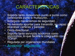 CARACTERISTICAS Soporta tanto conexiones punto a punto como conexiones punto a multipunto.  Incorpora mecanismos de seguridad.  No necesita apuntar para transmitir, es capaz de atravesar carteras y paredes  Omni-directional.  Soporta tanto servicios isócronos como asíncronos, lo que facilita la integración con TCP/IP.  Regulada por organismos mundiales  Anterior    siguiente 