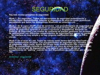 SEGURIDAD Hay tres modos primarios de seguridad.  Modo 1. Sin seguridad  . Todos los mecanismos de seguridad (autenticación y cifrado) están deshabilitados. Además el dispositivo se situa en modo promiscuo, permitiendo que todos los dispositivos Bluetooth se conecten a él.  Modo 2. En la capa L2CAP, nivel de servicios  . Los procedimientos de seguridad son inicializados después de establecerse un canal entre el nivel LM y el de L2CAP. Un gestor de seguridad controla el acceso a servicios y dispositivos. Variando las políticas de seguridad y los niveles de confianza se pueden gestionar los accesos de aplicaciones con diferentes requerimientos de seguridad que operen en paralelo.      Su interface es muy simple y no hay ninguna codificación adicional de PIN o claves.  Modo 3. En el nivel de Link.  Todas las rutinas están dentro del chip BlueTooth y nada es transmitido en plano. Los procedimientos de seguridad son iniciados antes de establecer algún canal. Aparte del cifrado tiene autenticación PIN y seguridad MAC. Su metodología consiste en compartir una clave de enlace (clave de linkado) secreta entre un par de dispositivos. Para generar esta clave, se usa un procedimiento de “pairing” cuando los dos dispositivos se comunican por primera vez.   Anterior   siguiente 