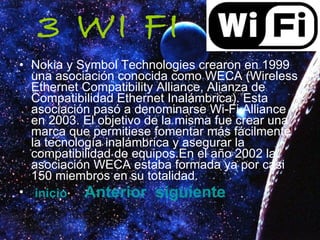 3 WI FI Nokia y Symbol Technologies crearon en 1999 una asociación conocida como WECA (Wireless Ethernet Compatibility Alliance, Alianza de Compatibilidad Ethernet Inalámbrica). Esta asociación pasó a denominarse Wi-Fi Alliance en 2003. El objetivo de la misma fue crear una marca que permitiese fomentar más fácilmente la tecnología inalámbrica y asegurar la compatibilidad de equipos.En el año 2002 la asociación WECA estaba formada ya por casi 150 miembros en su totalidad. inicio   Anterior   siguiente 