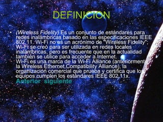 DEFINICION (Wireless Fidelity)  Es un conjunto de estándares para redes inalámbricas basado en las especificaciones IEEE 802.11. Wi-Fi no es un acrónimo de "Wireless Fidelity"; Wi-Fi se creó para ser utilizada en redes locales inalámbricas, pero es frecuente que en la actualidad también se utilice para acceder a Internet. Wi-Fi es una marca de la Wi-Fi Alliance (anteriormente la Wireless Ethernet Compatibility Alliance), la organización comercial que prueba y certifica que los equipos cumplen los estándares IEEE 802.11x.  Anterior   siguiente 