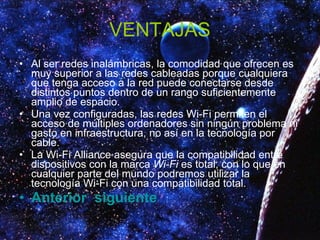VENTAJAS Al ser redes inalámbricas, la comodidad que ofrecen es muy superior a las redes cableadas porque cualquiera que tenga acceso a la red puede conectarse desde distintos puntos dentro de un rango suficientemente amplio de espacio.  Una vez configuradas, las redes Wi-Fi permiten el acceso de múltiples ordenadores sin ningún problema ni gasto en infraestructura, no así en la tecnología por cable.  La Wi-Fi Alliance asegura que la compatibilidad entre dispositivos con la marca  Wi-Fi  es total, con lo que en cualquier parte del mundo podremos utilizar la tecnología Wi-Fi con una compatibilidad total.  Anterior   siguiente 