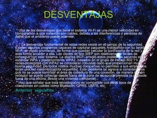 DESVENTAJAS * Una de las desventajas que tiene el sistema Wi-Fi es una menor velocidad en comparación a una conexión con cables, debido a las interferencias y pérdidas de señal que el ambiente puede acarrear. * La desventaja fundamental de estas redes existe en el campo de la seguridad. Existen algunos programas capaces de capturar paquetes, trabajando con su tarjeta Wi-Fi en modo promiscuo, de forma que puedan calcular la contraseña de la red y de esta forma acceder a ella. Las claves de tipo WEP son relativamente fáciles de conseguir con este sistema. La alianza Wi-Fi arregló estos problemas sacando el estándar WPA y posteriormente WPA2, basados en el grupo de trabajo 802.11i. Las redes protegidas con WPA2 se consideran robustas dado que proporcionan muy buena seguridad. De todos modos muchas compañías no permiten a sus empleados tener una red inalámbrica[cita requerida]. Este problema se agrava si consideramos que no se puede controlar el área de cobertura de una conexión, de manera que un receptor se puede conectar desde fuera de la zona de recepción prevista (e.g. desde fuera de una oficina, desde una vivienda colindante). * Hay que señalar que esta tecnología no es compatible con otros tipos de conexiones sin cables como Bluetooth, GPRS, UMTS, etc. Anterior   siguiente 